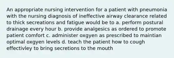 An appropriate nursing intervention for a patient with pneumonia with the nursing diagnosis of ineffective airway clearance related to thick secreations and fatigue would be to a. perform postural drainage every hour b. provide analgesics as ordered to promote patient comfort c. administer oxgyen as prescribed to maintian optimal oxgyen levels d. teach the patient how to cough effectivley to bring secretions to the mouth