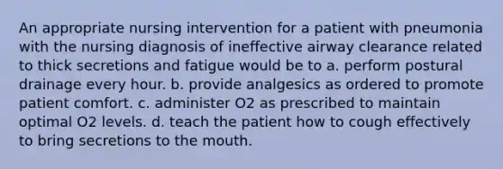 An appropriate nursing intervention for a patient with pneumonia with the nursing diagnosis of ineffective airway clearance related to thick secretions and fatigue would be to a. perform postural drainage every hour. b. provide analgesics as ordered to promote patient comfort. c. administer O2 as prescribed to maintain optimal O2 levels. d. teach the patient how to cough effectively to bring secretions to the mouth.