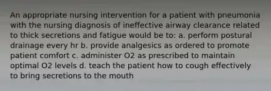 An appropriate nursing intervention for a patient with pneumonia with the nursing diagnosis of ineffective airway clearance related to thick secretions and fatigue would be to: a. perform postural drainage every hr b. provide analgesics as ordered to promote patient comfort c. administer O2 as prescribed to maintain optimal O2 levels d. teach the patient how to cough effectively to bring secretions to the mouth