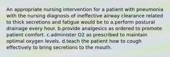 An appropriate nursing intervention for a patient with pneumonia with the nursing diagnosis of ineffective airway clearance related to thick secretions and fatigue would be to a.perform postural drainage every hour. b.provide analgesics as ordered to promote patient comfort. c.administer O2 as prescribed to maintain optimal oxygen levels. d.teach the patient how to cough effectively to bring secretions to the mouth.