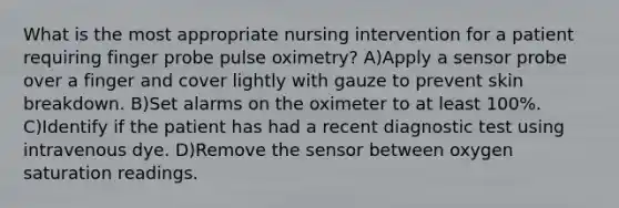 What is the most appropriate nursing intervention for a patient requiring finger probe pulse oximetry? A)Apply a sensor probe over a finger and cover lightly with gauze to prevent skin breakdown. B)Set alarms on the oximeter to at least 100%. C)Identify if the patient has had a recent diagnostic test using intravenous dye. D)Remove the sensor between oxygen saturation readings.