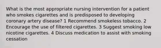 What is the most appropriate nursing intervention for a patient who smokes cigarettes and is predisposed to developing coronary artery disease? 1 Recommend smokeless tobacco. 2 Encourage the use of filtered cigarettes. 3 Suggest smoking low nicotine cigarettes. 4 Discuss medication to assist with smoking cessation