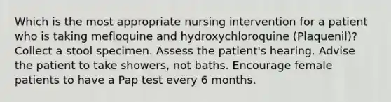 Which is the most appropriate nursing intervention for a patient who is taking mefloquine and hydroxychloroquine (Plaquenil)? Collect a stool specimen. Assess the patient's hearing. Advise the patient to take showers, not baths. Encourage female patients to have a Pap test every 6 months.