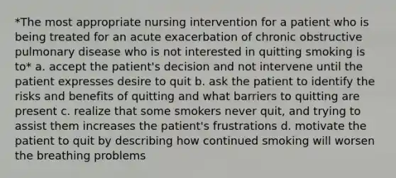 *The most appropriate nursing intervention for a patient who is being treated for an acute exacerbation of chronic obstructive pulmonary disease who is not interested in quitting smoking is to* a. accept the patient's decision and not intervene until the patient expresses desire to quit b. ask the patient to identify the risks and benefits of quitting and what barriers to quitting are present c. realize that some smokers never quit, and trying to assist them increases the patient's frustrations d. motivate the patient to quit by describing how continued smoking will worsen the breathing problems