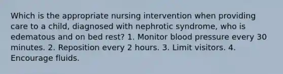 Which is the appropriate nursing intervention when providing care to a child, diagnosed with nephrotic syndrome, who is edematous and on bed rest? 1. Monitor blood pressure every 30 minutes. 2. Reposition every 2 hours. 3. Limit visitors. 4. Encourage fluids.