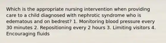 Which is the appropriate nursing intervention when providing care to a child diagnosed with nephrotic syndrome who is edematous and on bedrest? 1. Monitoring blood pressure every 30 minutes 2. Repositioning every 2 hours 3. Limiting visitors 4. Encouraging fluids