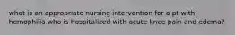 what is an appropriate nursing intervention for a pt with hemophilia who is hospitalized with acute knee pain and edema?