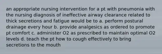 an appropriate nursing intervention for a pt with pneumonia with the nursing diagnosis of ineffective airway clearance related to thick secretions and fatigue would be to a. perform postural drainage every hour b. provide analgesics as ordered to promote pt comfort c. administer O2 as prescribed to maintain optimal O2 levels d. teach the pt how to cough effectively to bring secretions to the mouth