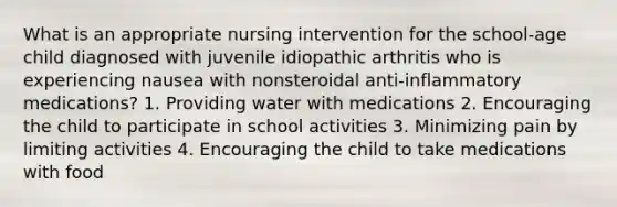 What is an appropriate nursing intervention for the school-age child diagnosed with juvenile idiopathic arthritis who is experiencing nausea with nonsteroidal anti-inflammatory medications? 1. Providing water with medications 2. Encouraging the child to participate in school activities 3. Minimizing pain by limiting activities 4. Encouraging the child to take medications with food