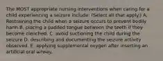 The MOST appropriate nursing interventions when caring for a child experiencing a seizure include: (Select all that apply.) A. Restraining the child when a seizure occurs to prevent bodily harm B. placing a padded tongue between the teeth if they become clenched. C. avoid suctioning the child during the seizure D. describing and documenting the seizure activity observed. E. applying supplemental oxygen after inserting an artificial oral airway.