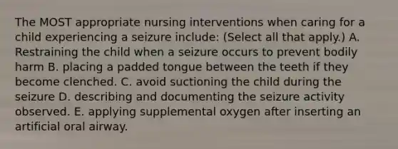 The MOST appropriate nursing interventions when caring for a child experiencing a seizure include: (Select all that apply.) A. Restraining the child when a seizure occurs to prevent bodily harm B. placing a padded tongue between the teeth if they become clenched. C. avoid suctioning the child during the seizure D. describing and documenting the seizure activity observed. E. applying supplemental oxygen after inserting an artificial oral airway.