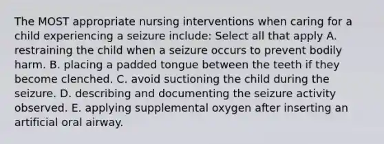 The MOST appropriate nursing interventions when caring for a child experiencing a seizure include: Select all that apply A. restraining the child when a seizure occurs to prevent bodily harm. B. placing a padded tongue between the teeth if they become clenched. C. avoid suctioning the child during the seizure. D. describing and documenting the seizure activity observed. E. applying supplemental oxygen after inserting an artificial oral airway.