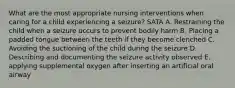 What are the most appropriate nursing interventions when caring for a child experiencing a seizure? SATA A. Restraining the child when a seizure occurs to prevent bodily harm B. Placing a padded tongue between the teeth if they become clenched C. Avoiding the suctioning of the child during the seizure D. Describing and documenting the seizure activity observed E. applying supplemental oxygen after inserting an artificial oral airway