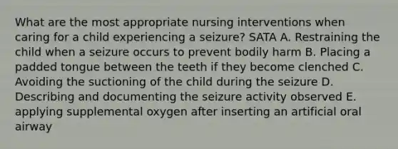 What are the most appropriate nursing interventions when caring for a child experiencing a seizure? SATA A. Restraining the child when a seizure occurs to prevent bodily harm B. Placing a padded tongue between the teeth if they become clenched C. Avoiding the suctioning of the child during the seizure D. Describing and documenting the seizure activity observed E. applying supplemental oxygen after inserting an artificial oral airway