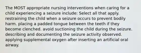 The MOST appropriate nursing interventions when caring for a child experiencing a seizure include: Select all that apply. restraining the child when a seizure occurs to prevent bodily harm. placing a padded tongue between the teeth if they become clenched. avoid suctioning the child during the seizure. describing and documenting the seizure activity observed. applying supplemental oxygen after inserting an artificial oral airway.