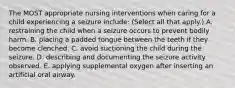 The MOST appropriate nursing interventions when caring for a child experiencing a seizure include: (Select all that apply.) A. restraining the child when a seizure occurs to prevent bodily harm. B. placing a padded tongue between the teeth if they become clenched. C. avoid suctioning the child during the seizure. D. describing and documenting the seizure activity observed. E. applying supplemental oxygen after inserting an artificial oral airway.