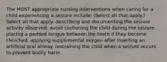 The MOST appropriate nursing interventions when caring for a child experiencing a seizure include: (Select all that apply.) Select all that apply. describing and documenting the seizure activity observed. avoid suctioning the child during the seizure. placing a padded tongue between the teeth if they become clenched. applying supplemental oxygen after inserting an artificial oral airway. restraining the child when a seizure occurs to prevent bodily harm.