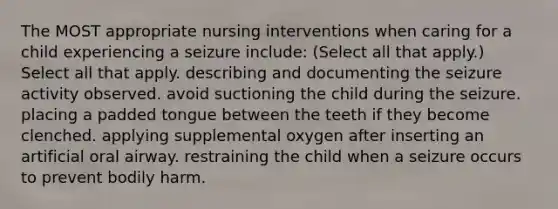 The MOST appropriate nursing interventions when caring for a child experiencing a seizure include: (Select all that apply.) Select all that apply. describing and documenting the seizure activity observed. avoid suctioning the child during the seizure. placing a padded tongue between the teeth if they become clenched. applying supplemental oxygen after inserting an artificial oral airway. restraining the child when a seizure occurs to prevent bodily harm.