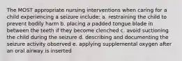 The MOST appropriate nursing interventions when caring for a child experiencing a seizure include: a. restraining the child to prevent bodily harm b. placing a padded tongue blade in between the teeth if they become clenched c. avoid suctioning the child during the seizure d. describing and documenting the seizure activity observed e. applying supplemental oxygen after an oral airway is inserted