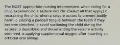 The MOST appropriate nursing interventions when caring for a child experiencing a seizure include: (Select all that apply.) o restraining the child when a seizure occurs to prevent bodily harm. o placing a padded tongue between the teeth if they become clenched. o avoid suctioning the child during the seizure. o describing and documenting the seizure activity observed. o applying supplemental oxygen after inserting an artificial oral airway.