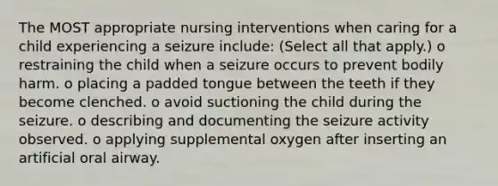 The MOST appropriate nursing interventions when caring for a child experiencing a seizure include: (Select all that apply.) o restraining the child when a seizure occurs to prevent bodily harm. o placing a padded tongue between the teeth if they become clenched. o avoid suctioning the child during the seizure. o describing and documenting the seizure activity observed. o applying supplemental oxygen after inserting an artificial oral airway.