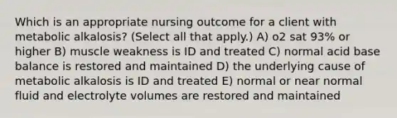 Which is an appropriate nursing outcome for a client with metabolic​ alkalosis? (Select all that​ apply.) A) o2 sat 93% or higher B) muscle weakness is ID and treated C) normal acid base balance is restored and maintained D) the underlying cause of metabolic alkalosis is ID and treated E) normal or near normal fluid and electrolyte volumes are restored and maintained