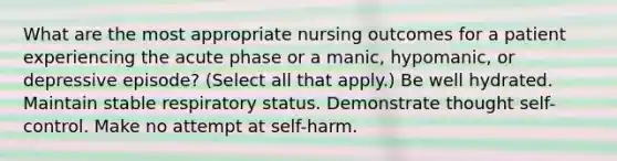 What are the most appropriate nursing outcomes for a patient experiencing the acute phase or a manic, hypomanic, or depressive episode? (Select all that apply.) Be well hydrated. Maintain stable respiratory status. Demonstrate thought self-control. Make no attempt at self-harm.