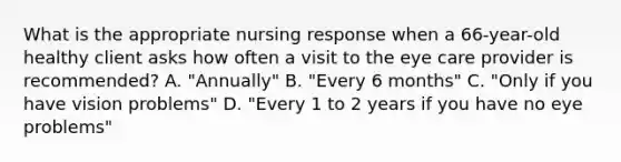 What is the appropriate nursing response when a 66-year-old healthy client asks how often a visit to the eye care provider is recommended? A. "Annually" B. "Every 6 months" C. "Only if you have vision problems" D. "Every 1 to 2 years if you have no eye problems"