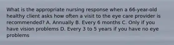 What is the appropriate nursing response when a 66-year-old healthy client asks how often a visit to the eye care provider is recommended? A. Annually B. Every 6 months C. Only if you have vision problems D. Every 3 to 5 years if you have no eye problems