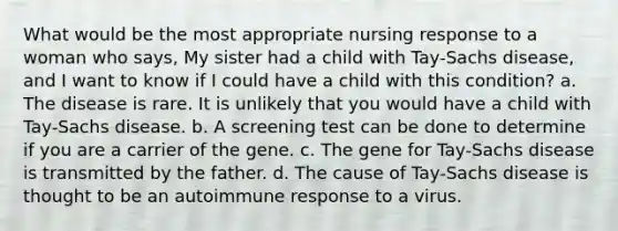 What would be the most appropriate nursing response to a woman who says, My sister had a child with Tay-Sachs disease, and I want to know if I could have a child with this condition? a. The disease is rare. It is unlikely that you would have a child with Tay-Sachs disease. b. A screening test can be done to determine if you are a carrier of the gene. c. The gene for Tay-Sachs disease is transmitted by the father. d. The cause of Tay-Sachs disease is thought to be an autoimmune response to a virus.