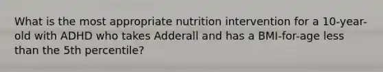 What is the most appropriate nutrition intervention for a 10-year-old with ADHD who takes Adderall and has a BMI-for-age less than the 5th percentile?