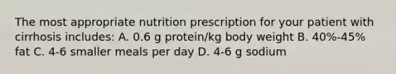 The most appropriate nutrition prescription for your patient with cirrhosis includes: A. 0.6 g protein/kg body weight B. 40%-45% fat C. 4-6 smaller meals per day D. 4-6 g sodium