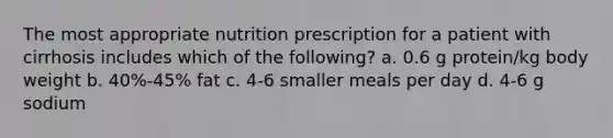 The most appropriate nutrition prescription for a patient with cirrhosis includes which of the following? a. 0.6 g protein/kg body weight b. 40%-45% fat c. 4-6 smaller meals per day d. 4-6 g sodium