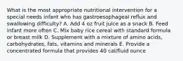 What is the most appropriate nutritional intervention for a special needs infant who has gastroesophageal reflux and swallowing difficulty? A. Add 4 oz fruit juice as a snack B. Feed infant more often C. Mix baby rice cereal with standard formula or breast milk D. Supplement with a mixture of amino acids, carbohydrates, fats, vitamins and minerals E. Provide a concentrated formula that provides 40 cal/fluid ounce