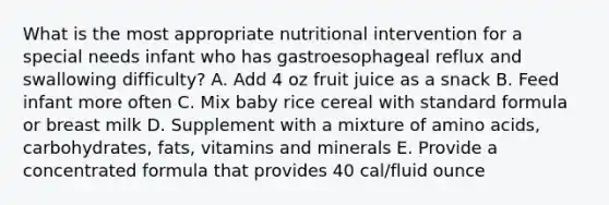 What is the most appropriate nutritional intervention for a special needs infant who has gastroesophageal reflux and swallowing difficulty? A. Add 4 oz fruit juice as a snack B. Feed infant more often C. Mix baby rice cereal with standard formula or breast milk D. Supplement with a mixture of amino acids, carbohydrates, fats, vitamins and minerals E. Provide a concentrated formula that provides 40 cal/fluid ounce