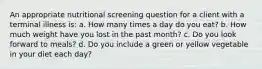 An appropriate nutritional screening question for a client with a terminal illness is: a. How many times a day do you eat? b. How much weight have you lost in the past month? c. Do you look forward to meals? d. Do you include a green or yellow vegetable in your diet each day?