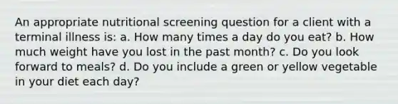 An appropriate nutritional screening question for a client with a terminal illness is: a. How many times a day do you eat? b. How much weight have you lost in the past month? c. Do you look forward to meals? d. Do you include a green or yellow vegetable in your diet each day?