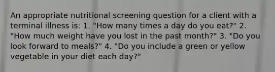 An appropriate nutritional screening question for a client with a terminal illness is: 1. "How many times a day do you eat?" 2. "How much weight have you lost in the past month?" 3. "Do you look forward to meals?" 4. "Do you include a green or yellow vegetable in your diet each day?"