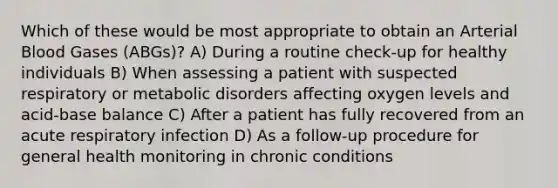Which of these would be most appropriate to obtain an Arterial Blood Gases (ABGs)? A) During a routine check-up for healthy individuals B) When assessing a patient with suspected respiratory or metabolic disorders affecting oxygen levels and acid-base balance C) After a patient has fully recovered from an acute respiratory infection D) As a follow-up procedure for general health monitoring in chronic conditions