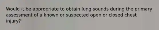 Would it be appropriate to obtain lung sounds during the primary assessment of a known or suspected open or closed chest injury?