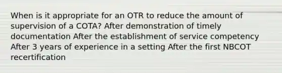 When is it appropriate for an OTR to reduce the amount of supervision of a COTA? After demonstration of timely documentation After the establishment of service competency After 3 years of experience in a setting After the first NBCOT recertification