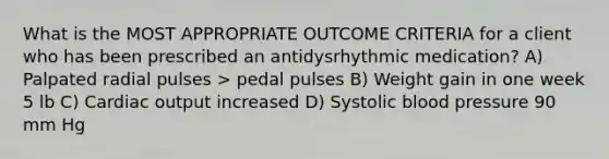 What is the MOST APPROPRIATE OUTCOME CRITERIA for a client who has been prescribed an antidysrhythmic medication? A) Palpated radial pulses > pedal pulses B) Weight gain in one week 5 lb C) <a href='https://www.questionai.com/knowledge/kyxUJGvw35-cardiac-output' class='anchor-knowledge'>cardiac output</a> increased D) Systolic <a href='https://www.questionai.com/knowledge/kD0HacyPBr-blood-pressure' class='anchor-knowledge'>blood pressure</a> 90 mm Hg