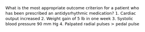 What is the most appropriate outcome criterion for a patient who has been prescribed an antidysrhythmic medication? 1. Cardiac output increased 2. Weight gain of 5 lb in one week 3. Systolic blood pressure 90 mm Hg 4. Palpated radial pulses > pedal pulse