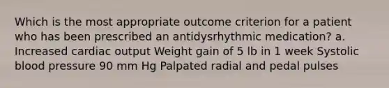 Which is the most appropriate outcome criterion for a patient who has been prescribed an antidysrhythmic medication? a. Increased cardiac output Weight gain of 5 lb in 1 week Systolic blood pressure 90 mm Hg Palpated radial and pedal pulses