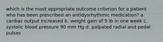 which is the most appropriate outcome criterion for a patient who has been prescribed an antidysrhythmic medication? a. cardiac output increased b. weight gain of 5 lb in one week c. systolic blood pressure 90 mm Hg d. palpated radial and pedal pulses