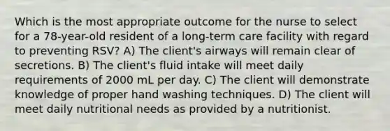 Which is the most appropriate outcome for the nurse to select for a 78-year-old resident of a long-term care facility with regard to preventing RSV? A) The client's airways will remain clear of secretions. B) The client's fluid intake will meet daily requirements of 2000 mL per day. C) The client will demonstrate knowledge of proper hand washing techniques. D) The client will meet daily nutritional needs as provided by a nutritionist.