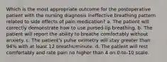 Which is the most appropriate outcome for the postoperative patient with the nursing diagnosis ineffective breathing pattern related to side effects of pain medication? a. The patient will correctly demonstrate how to use pursed-lip breathing. b. The patient will report the ability to breathe comfortably without anxiety. c. The patient's pulse oximetry will stay greater than 94% with at least 12 breaths/minute. d. The patient will rest comfortably and rate pain no higher than 4 on 0-to-10 scale.