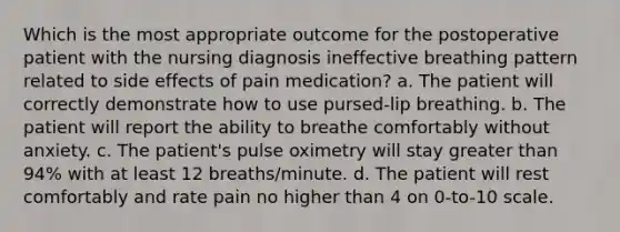 Which is the most appropriate outcome for the postoperative patient with the nursing diagnosis ineffective breathing pattern related to side effects of pain medication? a. The patient will correctly demonstrate how to use pursed-lip breathing. b. The patient will report the ability to breathe comfortably without anxiety. c. The patient's pulse oximetry will stay greater than 94% with at least 12 breaths/minute. d. The patient will rest comfortably and rate pain no higher than 4 on 0-to-10 scale.