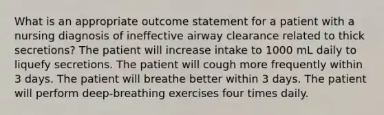 What is an appropriate outcome statement for a patient with a nursing diagnosis of ineffective airway clearance related to thick secretions? The patient will increase intake to 1000 mL daily to liquefy secretions. The patient will cough more frequently within 3 days. The patient will breathe better within 3 days. The patient will perform deep-breathing exercises four times daily.