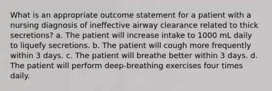 What is an appropriate outcome statement for a patient with a nursing diagnosis of ineffective airway clearance related to thick secretions? a. The patient will increase intake to 1000 mL daily to liquefy secretions. b. The patient will cough more frequently within 3 days. c. The patient will breathe better within 3 days. d. The patient will perform deep-breathing exercises four times daily.